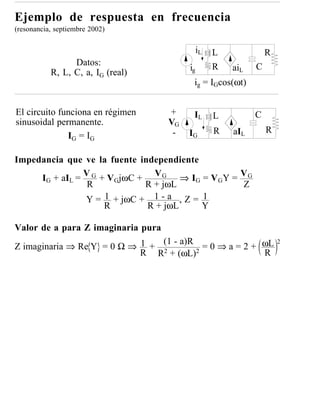 Ejemplo de respuesta en frecuencia
(resonancia, septiembre 2002)

                                              iL   L             R
                 Datos:                            R         C
           R, L, C, a, IG (real)         ig            aiL
                                          ig = IGcos(ωt)


El circuito funciona en régimen     +     IL       L         C
sinusoidal permanente.              VG
                                     -   IG        R   aIL       R
              IG = IG

Impedancia que ve la fuente independiente
     IG + aIL = V G + VGjωC + V G ⇒ IG = V GY = V G
                 R           R + jωL            Z
                Y = 1 + jωC + 1 - a , Z = 1
                     R        R + jωL     Y

Valor de a para Z imaginaria pura

                                         = 0 ⇒ a = 2 + ωL
                                (1 - a)R                             2
Z imaginaria ⇒ Re Y = 0 Ω ⇒ 1 + 2
                            R R + (ωL)2                R
 