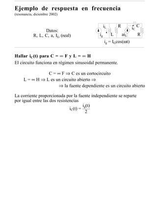 Ejemplo de respuesta en frecuencia
(resonancia, diciembre 2002)


                                                  iL       R              C
                                                                     iC
                  Datos:
            R, L, C, a, IG (real)            ig        L       aiL        R
                                                  ig = IGcos(ωt)


Hallar iC(t) para C = ∞ F y L = ∞ H
El circuito funciona en régimen sinusoidal permanente.

                C = ∞ F ⇒ C es un cortocircuito
     L = ∞ H ⇒ L es un circuito abierto ⇒
                     ⇒ la fuente dependiente es un circuito abierto

La corriente proporcionada por la fuente independiente se reparte
por igual entre las dos resistencias
                                       i (t)
                               iC(t) = g
                                         2
 