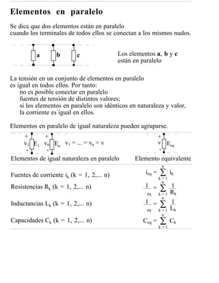 Elementos en paralelo
Se dice que dos elementos están en paralelo
cuando los terminales de todos ellos se conectan a los mismos nudos.


          a       b       c                Los elementos a, b y c
                                           están en paralelo

La tensión en un conjunto de elementos en paralelo
es igual en todos ellos. Por tanto:
    no es posible conectar en paralelo
    fuentes de tensión de distintos valores;
    si los elementos en paralelo son idénticos en naturaleza y valor,
    la corriente es igual en ellos.

Elementos en paralelo de igual naturaleza pueden agruparse.
    +       +                                                +
    v1 E1 vn En v1 = ... = vn = v                            v Eeq
     -      -                                                 -
Elementos de igual naturaleza en paralelo        Elemento equivalente
                                                              n

Fuentes de corriente ik (k = 1, 2,... n)             ieq =   ∑     ik
                                                             k=1
                                                              n
Resistencias Rk (k = 1, 2,... n)                     1 =     ∑     1
                                                                   Rk
                                                     eq      k=1
                                                              n
Inductancias Lk (k = 1, 2,... n)                     1 =     ∑     1
                                                                   Lk
                                                     eq      k=1
                                                              n
Capacidades Ck (k = 1, 2,... n)                     Ceq =    ∑     Ck
                                                             k=1
 