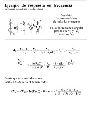 Ejemplo de respuesta en frecuencia
(frecuencia para entrada y salida en fase)

                                                         Son datos
                                                     las características
                               RL +                de todos los elementos
       RG       RC      aIL IL
          R                          Vo          Hallar la frecuencia angular
                 C                                  para la que V o y V G
       VG                         L -
                                                         están en fase




        aIL = V o - V G + V o + Vo       + IL, IL =    Vo
                 RG       R RC + 1/(jωC)            RL + jωL

              Vo =                           1                     1
                                                              =
              VG              jωRGC         (1 - a)RG             D(ω)
                      1+             + RG +
                            1 + jωRCC R RL + jωL


Puesto que el numerador es real,
también ha de serlo el denominador.

                                                           2
                                                         RLC + (a - 1)L
      ∠V o = ∠V G → Im D(ω) = 0 → ω =
                                                       (1 - a)RCLC2 - L2C
                                                               2
 