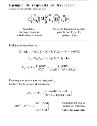 Ejemplo de respuesta en frecuencia
(frecuencia para entrada y salida en fase)


                         C                     1:a        R   +
                                 C
                          IG  M   I1                 I2       Vo
                         VG L   L                              -

             Son datos                        Hallar la frecuencia angular
         las características                     para la que V o y V G
       de todos los elementos                         están en fase


Reflejando impedancias,

           X = ωL - 1/(ωC), Z = jX + R/a2, ZG = jX + (ωM)2/Z

                       IG = V G/ZG, I1 = IGjωM/Z, I 2 = I1/a

                              VGjωRM        V GjωRM
              V o = I2R =            =
                               aZGZ    a (ωM)2 - X2 + jXR/a2


Puesto que el numerador es imaginario,
también ha de serlo el denominador.

                                            (ωM)2 - X2 = 0
                       ∠Vo = ∠VG →
                                         X > 0 → 1/(ωC) < ωL

                              ω = - X/M               Incompatible con la
     (ωM)2    -   X2   =0→                             condición indicada
                               ω = X/M                Solución correcta
 