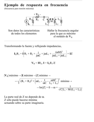 Ejemplo de respuesta en frecuencia
(frecuencia para tensión máxima)

                                   + VR -
                           R1       R2      C             L3
                                                     M
                         IG                     L1       L2

    Son datos las características                Hallar la frecuencia angular
      de todos los elementos                       para la que es máximo
                                                      el módulo de V R


Transformando la fuente y reflejando impedancias,
                                                    2
          I G R 1 = I R 1 + R2 +  1 + jωL1 + (ωM)       = IZ
                                 jωC        jωL2 + jωL3

                              VR = IR2, I = IGR1/Z



V R máximo → I máximo → Z mínimo →

                 (R1 + R2)2 + ωL1 - 1 - ωM
                                           2                  2
           →                                                      mínimo →
                                   ωC L2 + L3
                                     →   Im Z = 0 → ω =                   1
                                                                  C L1 - M/(L2 + L3)

La parte real de Z no depende de ω.
Z sólo puede hacerse mínima
actuando sobre su parte imaginaria.
 