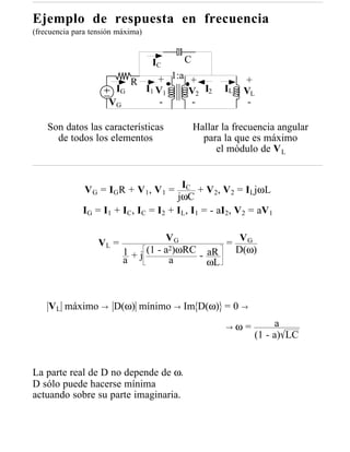 Ejemplo de respuesta en frecuencia
(frecuencia para tensión máxima)


                                    IC     C

                             R        + 1:a +               +
                        IG         I1 V 1   V2 I2     IL    VL
                      VG               -     -               -

    Son datos las características              Hallar la frecuencia angular
      de todos los elementos                     para la que es máximo
                                                    el módulo de V L


              V G = IGR + V 1, V 1 = IC + V2, V2 = ILjωL
                                      jωC
              IG = I1 + IC, IC = I2 + IL, I1 = - aI2, V 2 = aV 1

                                      VG
                   VL =                           = VG
                           1 + j (1 - a2)ωRC - aR  D(ω)
                           a           a       ωL



    VL máximo → D(ω) mínimo → Im D(ω) = 0 →
                                                       →   ω=         a
                                                                (1 - a) LC


La parte real de D no depende de ω.
D sólo puede hacerse mínima
actuando sobre su parte imaginaria.
 