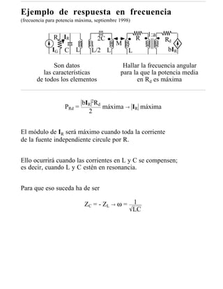 Ejemplo de respuesta en frecuencia
(frecuencia para potencia máxima, septiembre 1998)


               R IR                                      1:a
                                   2C                R         Rd
                                           M
              IG    C    L      L/2 L            L              bIR

             Son datos                        Hallar la frecuencia angular
         las características                 para la que la potencia media
       de todos los elementos                      en Rd es máxima


                          bIR 2Rd
                    PRd =         máxima → IR máxima
                            2


El módulo de IR será máximo cuando toda la corriente
de la fuente independiente circule por R.


Ello ocurrirá cuando las corrientes en L y C se compensen;
es decir, cuando L y C estén en resonancia.


Para que eso suceda ha de ser

                             Z C = - ZL → ω = 1
                                              LC
 