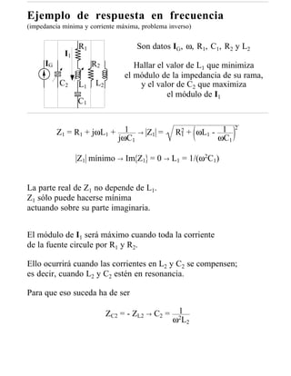 Ejemplo de respuesta en frecuencia
(impedancia mínima y corriente máxima, problema inverso)


                  R1                   Son datos IG, ω, R1, C1, R2 y L2
             I1
      IG               R2            Hallar el valor de L1 que minimiza
                                  el módulo de la impedancia de su rama,
           C2     L1    L2            y el valor de C2 que maximiza
                                               el módulo de I1
                  C1


                                  1                               2
           Z1 = R1 + jωL1 +            →   Z1 =   R2 + ωL1 - 1
                                                            ωC1
                                                   1
                                jωC1

                  Z1 mínimo → Im Z1 = 0 → L1 = 1/(ω2C1)


La parte real de Z1 no depende de L1.
Z1 sólo puede hacerse mínima
actuando sobre su parte imaginaria.


El módulo de I1 será máximo cuando toda la corriente
de la fuente circule por R1 y R2.

Ello ocurrirá cuando las corrientes en L2 y C2 se compensen;
es decir, cuando L2 y C2 estén en resonancia.

Para que eso suceda ha de ser

                             ZC2 = - ZL2 → C2 =    1
                                                  ω2L2
 