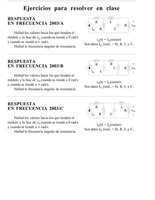 Ejercicios para resolver en clase
RESPUESTA
                                                             R       L                +
EN FRECUENCIA 2003/A                                                             R   vO
                                                        iG       R       C            -
    Hallad los valores hacia los que tienden el
módulo y la fase de vO cuando ω tiende a 0 rad/s
                                                           iG(t) = IGcos(ωt)
y cuando ω tiende a ∞ rad/s.
                                                   Son datos IG (real, > 0), R, L y C.
    Hallad la frecuencia angular de resonancia.



RESPUESTA                                                            R                +
                                                             R
EN FRECUENCIA 2003/B                                                     L       R   vO
                                                        iG       C                    -
    Hallad los valores hacia los que tienden el
módulo y la fase de vO cuando ω tiende a 0 rad/s
                                                           iG(t) = IGcos(ωt)
y cuando ω tiende a ∞ rad/s.
                                                   Son datos IG (real, > 0), R, L y C.
    Hallad la frecuencia angular de resonancia.



RESPUESTA
                                                             R               L        +
EN FRECUENCIA 2003/C                                                             R   vO
                                                        iG       R   C                -
    Hallad los valores hacia los que tienden el
módulo y la fase de vO cuando ω tiende a 0 rad/s
                                                           iG(t) = IGcos(ωt)
y cuando ω tiende a ∞ rad/s.
                                                   Son datos IG (real, > 0), R, L y C.
    Hallad la frecuencia angular de resonancia.
 