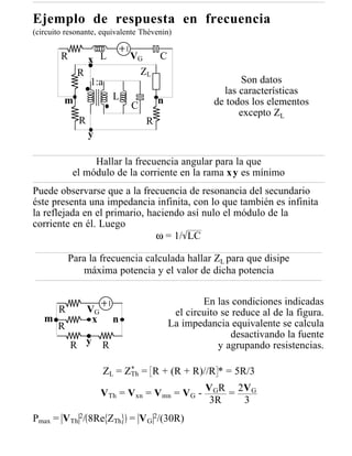 Ejemplo de respuesta en frecuencia
(circuito resonante, equivalente Thèvenin)


        R        x L          VG       C
             R                    ZL
                 1:a                                        Son datos
                                                        las características
         m                L            n
                              C                       de todos los elementos
                                                            excepto ZL
             R                     R
                 y

                 Hallar la frecuencia angular para la que
            el módulo de la corriente en la rama x y es mínimo
Puede observarse que a la frecuencia de resonancia del secundario
éste presenta una impedancia infinita, con lo que también es infinita
la reflejada en el primario, haciendo así nulo el módulo de la
corriente en él. Luego
                               ω = 1/ LC

           Para la frecuencia calculada hallar ZL para que disipe
              máxima potencia y el valor de dicha potencia

                                                   En las condiciones indicadas
       R         VG                         el circuito se reduce al de la figura.
   m              x       n                La impedancia equivalente se calcula
       R
                                                          desactivando la fuente
            R y       R                                y agrupando resistencias.

                            *
                      ZL = ZTh = R + (R + R)//R * = 5R/3

                      VTh = Vxn = Vmn = VG - VGR = 2V G
                                              3R    3
Pmax = VTh 2/ 8Re ZTh = V G 2/(30R)
 