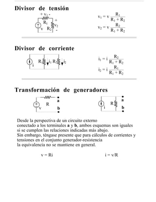 Divisor de tensión
            + v1 -                                 R1
                                          v1 = v
                  +                             R 1 + R2
              R1
                  v2
             v R2 -                       v2 = v R2
                                                R 1 + R2



Divisor de corriente
                                                    R2
                                           i1 = i
            R1   i1 R 2       i2                 R 1 + R2
        i
                                           i2 = i R1
                                                 R 1 + R2


Transformación de generadores
                      a                                  a
                 R                                  R
            v             b                   i          b

Desde la perspectiva de un circuito externo
conectado a los terminales a y b, ambos esquemas son iguales
si se cumplen las relaciones indicadas más abajo.
Sin embargo, téngase presente que para cálculos de corrientes y
tensiones en el conjunto generador-resistencia
la equivalencia no se mantiene en general.

             v = Ri                            i = v/R
 