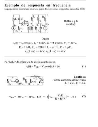 Ejemplo de respuesta en frecuencia
(superposición, resonancia, inverso a partir de expresiones temporales, diciembre 1996)

                                               +
                                  R        R
           L     C
                      bvP              R                        Hallar a y b
                            1:a
          iS     +                    L V G vP                   (reales)
                 vL
           RL     -                    C       -

                                   Datos:
         iS(t) = IScos(ωt), IS = 8 mA, ω = π krad/s, VG = 30 V,
               R = 1 kΩ, RL = 250 Ω, L = π-2 H, C = 1 µF,
                    vL(1 ms) = - 6 V, vL(4 ms) = - 4 V


Por haber dos fuentes de distinta naturaleza,
                 vL(t) = VLD + VLAcos(ωt + ϕ)                                       (1)


       +                                                             Continua
                      R        + R VG
     VLD                                           Fuente corriente desactivada
                              vPD
    RL -       bVPD         R - IG                           L = c.c., C = c.a.



     VLD = - bVPD = - b(VG - IG R) = - b VG -           VGR = - 10 b                (2)
                                                      R + R//R
 
