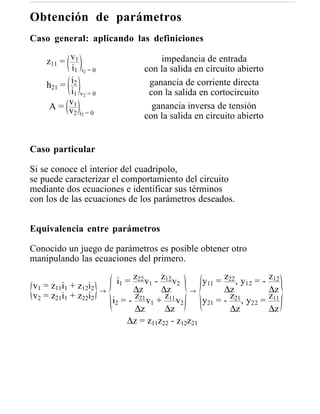 Obtención de parámetros
Caso general: aplicando las definiciones

    z11 = v1                            impedancia de entrada
           i1 i2 = 0                con la salida en circuito abierto
    h21 = i2                         ganancia de corriente directa
          i1 v2 = 0                  con la salida en cortocircuito
     A = v1
          v2 i2 = 0                   ganancia inversa de tensión
                                    con la salida en circuito abierto


Caso particular

Si se conoce el interior del cuadripolo,
se puede caracterizar el comportamiento del circuito
mediante dos ecuaciones e identificar sus términos
con los de las ecuaciones de los parámetros deseados.


Equivalencia entre parámetros

Conocido un juego de parámetros es posible obtener otro
manipulando las ecuaciones del primero.

                            i1 = z22 v1 - z12 v2     y11 = z22 , y12 = -   z12
v1 = z11i1 + z12i2     →          ∆z      ∆z       →       ∆z              ∆z
v2 = z21i1 + z22i2                z21 v + z11 v              z             z11
                           i2 = -      1         2   y21 = - 21 , y22 =
                                  ∆z       ∆z                ∆z            ∆z
                               ∆z = z11z22 - z12z21
 