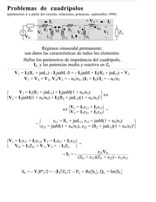 Problemas de cuadripolos
(parámetros z a partir del circuito, relaciones, potencias, septiembre 1996)

                             I1                        + V4 -        I2
             ZG
                     +
                        R1     R2
                                   +                          n4 +
                     V1    M       V3                            V2            ZL
            VG        - L1   L2 I3 - n3                           -

                     Régimen sinusoidal permanente;
           son datos las características de todos los elementos
           Hallar los parámetros de impedancia del cuadripolo,
                I2, y las potencias media y reactiva en ZL
     V 1 = I1(R1 + jωL1) - I3jωM, 0 = - I1jωM + I2(R2 + jωL2) + V 3
           V3 = V4 + V2, V4/V3 = - n4/n3, (I3 + I2)/I2 = - n4/n3

      V1 = I1(R1 + jωL1) + I2jωM(1 + n4/n3)
                                                   ⇔
 V2 = I1jωM(1 + n4/n3) + I2(R2 + jωL2)(1 + n4/n3)2

                                      ⇔ V1 = I1z11 + I2z12          →
                                        V2 = I1z21 + I2z22
                              z11 = R1 + jωL1, z12 = jωM(1 + n4/n3)
                   →
                       z21 = jωM(1 + n4/n3), z22 = (R2 + jωL2)(1 + n4/n3)2


 V1 = I1z11 + I2z12, V2 = I1z21 + I2z22            →
    V G = I 1 Z G + V 1 , V 2 = - I2Z L
                                      →
                                                              z21VG
                                          I2 = -
                                                   (ZG + z11)(ZL + z22) - z12z21


          SL = - V2I*2/2 = - I 2 2ZL/2 → PL = Re SL , QL = Im SL
 