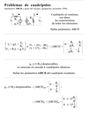 Problemas de cuadripolos
(parámetros ABCD a partir del circuito, agrupación, diciembre 1998)

        I1                       I2                Cuadripolo en continua;
      +                    R2          +                  son datos
           R
      V1 1                             V2            las características
       - gVV2           g II 1          -          de todos los elementos

                                                 Hallar parámetros ABCD




  I2 = gII1 + V2                                          gv - R1 - R1 gI
                R2 ≡ V1 = AV2 - BI2            →   ABCD =      gIR2
                       I1 = CV2 - DI2
 V 1 = R1 I 1 + gv V 2                                      - 1      1
                                                                    -g
                                                              gIR2     I




                       gv y (1/R2) despreciables;
             se conectan en cascada k cuadripolos idénticos

         Hallar los parámetros ABCD del cuadripolo resultante


                                                0 - R1
                                                    gI
gv, (1/R2) despreciables →           ABCD ind =             →
                                                0 -g1
                                                        I


                                                       0 (- 1)k Rk1

                                 →   ABCD k = ABCD k =          gI
                                                   ind
                                                       0 (- 1)k 1k
                                                                gI
 
