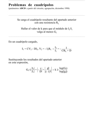 Problemas de cuadripolos
(parámetros ABCD a partir del circuito, agrupación, diciembre 1998)




         Se carga el cuadripolo resultante del apartado anterior
                         con una resistencia RL

             Hallar el valor de k para que el módulo de I2/I1
                            valga al menos GI


En un cuadripolo cargado,

              I1 = CV2 - DI2, V2 = - I2RL → I2 = -   1
                                            I1     CRL + D


Sustituyendo los resultados del apartado anterior
en esta expresión,

                        I2 = - 1 = gk                    log(GI)
                   GI ≤             I           →   k≥
                        I1     D (- 1)k                  log( gI )
 
