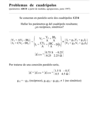 Problemas de cuadripolos
(parámetros ABCD a partir de medidas, agrupaciones, junio 1997)



          Se conectan en paralelo-serie dos cuadripolos 1234

            Hallar los parámetros g del cuadripolo resultante;
                         ¿es recíproco, simétrico?



                               V2 = V1 + BI2      I = g11V1 + g12I2
  V1 = AV2 - BI2                    A    A
                      →                         ≡ 1
  I1 = CV2 - DI2               CV1 + BC - D I     V2 = g21V1 + g22I2
                          I1 =                2
                                A      A

                                      0.75 S - 0.25
                           g 1234 =
                                      0.25 2.25 Ω


Por tratarse de una conexión paralelo-serie,

                                               1.5 S - 0.5
                     g = g 1234 + g 1234 =
                                               0.5 4.5 Ω

        g12 = - g21 (recíproco), g11g22 - g12g21 ≠ 1 (no simétrico)
 