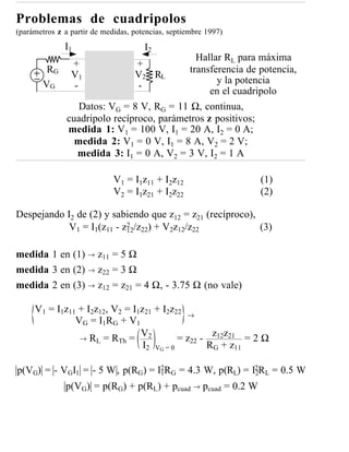 Problemas de cuadripolos
(parámetros z a partir de medidas, potencias, septiembre 1997)
              I1                      I2
                                             Hallar RL para máxima
                +                  +
         RG                                transferencia de potencia,
                V1                 V2 RL
        VG                                        y la potencia
                -                  -
                                                 en el cuadripolo
                  Datos: VG = 8 V, RG = 11 Ω, continua,
               cuadripolo recíproco, parámetros z positivos;
               medida 1: V1 = 100 V, I1 = 20 A, I2 = 0 A;
                 medida 2: V1 = 0 V, I1 = 8 A, V2 = 2 V;
                 medida 3: I1 = 0 A, V2 = 3 V, I2 = 1 A

                             V1 = I1z11 + I2z12                  (1)
                             V2 = I1z21 + I2z22                  (2)

Despejando I2 de (2) y sabiendo que z12 = z21 (recíproco),
                          2
           V1 = I1(z11 - z12/z22) + V2z12/z22              (3)

medida 1 en (1) → z11 = 5 Ω
medida 3 en (2) → z22 = 3 Ω
medida 2 en (3) → z12 = z21 = 4 Ω, - 3.75 Ω (no vale)

     V1 = I1z11 + I2z12, V2 = I1z21 + I2z22 →
               V G = I1 R G + V 1
                                  V2
                → RL = RTh =                = z22 - z12z21 = 2 Ω
                                  I2 VG = 0        RG + z11

p(VG) = - VGI1 = - 5 W , p(RG ) = I2RG = 4.3 W, p(RL) = I2RL = 0.5 W
                                   1                     2

              p(VG) = p(RG) + p(RL) + pcuad → pcuad = 0.2 W
 