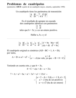 Problemas de cuadripolos
(parámetros ABCD a partir de un cuadripolo mayor, simetría, septiembre 1998)

           Un cuadripolo tiene los parámetros de transmisión
                           A B = 7 12 Ω
                           C D       4S 7

                   Es el resultado de agrupar en cascada
                dos cuadripolos idénticos con parámetros
                                    a b
                                    c d
                tales que b = 3c y a es un entero positivo.

                               Hallar a, b, c y d


               A B = a b × a b = a2 + bc b(a + d)
               C D   c d   c d   c(a + d) d2 + bc

El cuadripolo original es simétrico (AD - BC = 1, A = D);
por tanto,
     A = D ⇒ a2 = d2 → a = - d (no vale, a = que → B = 0 = C)
                                           ya
                                              d



Teniendo en cuenta esto, y que b = 3c,
                    4 = C = c(a + d) → c = 2/a

    7 = A = a2 + bc = a2 + 3c2 = a2 + 12/a2 →
                                 a = 2 → b = 3 Ω, c = 1 S, d = 2
                              →     a = -2 (ha de ser positivo)
                                    a = ± 3 (ha de ser entero)
 