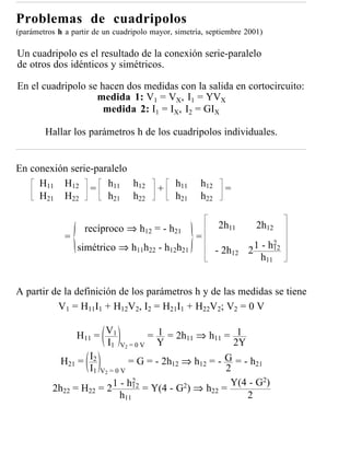 Problemas de cuadripolos
(parámetros h a partir de un cuadripolo mayor, simetría, septiembre 2001)

Un cuadripolo es el resultado de la conexión serie-paralelo
de otros dos idénticos y simétricos.

En el cuadripolo se hacen dos medidas con la salida en cortocircuito:
                   medida 1: V1 = VX, I1 = YVX
                     medida 2: I1 = IX, I2 = GIX

        Hallar los parámetros h de los cuadripolos individuales.


En conexión serie-paralelo
     H11 H12 = h11 h12                         h11    h12
                                         +                    =
     H21 H22         h21 h22                   h21    h22


                    recíproco ⇒ h12 = - h21                 2h11       2h12
              =                                      =                      2
                  simétrico ⇒ h11h22 - h12h21               - 2h12 2 1 - h12
                                                                       h11


A partir de la definición de los parámetros h y de las medidas se tiene
          V1 = H11I1 + H12V2, I2 = H21I1 + H22V2; V2 = 0 V

                H11 = V1           = 1 = 2h11 ⇒ h11 = 1
                        I1 V2 = 0 V Y                   2Y
            H21 = I2           = G = - 2h12 ⇒ h12 = - G = - h21
                   I1 V2 = 0 V                        2
                          1 - h12 = Y(4 - G2) ⇒ h = Y(4 - G2)
                                2
          2h22 = H22 = 2                          22
                            h11                            2
 