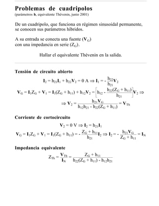 Problemas de cuadripolos
(parámetros h, equivalente Thèvenin, junio 2001)

De un cuadripolo, que funciona en régimen sinusoidal permanente,
se conocen sus parámetros híbridos.

A su entrada se conecta una fuente (V G)
con una impedancia en serie (ZG).

                Hallar el equivalente Thèvenin en la salida.


Tensión de circuito abierto
             I2 = h21I1 + h22V2 = 0 A ⇒ I1 = - h22 V 2
                                                h21
                                                h (Z + h11)
 VG = I1ZG + V1 = I1(ZG + h11) + h12V2 = h12 - 22 G          V2 ⇒
                                                     h21
                                        h21VG
                       ⇒ V2 =                          = VTh
                                h12h21 - h22(ZG + h11)

Corriente de cortocircuito
                     V2 = 0 V ⇒ I2 = h21I1
VG = I1ZG + V1 = I1(ZG + h11) = - ZG + h11 I2 ⇒ I2 = - h21VG = IN
                                    h21               ZG + h11

Impedancia equivalente
              ZTh = VTh =       ZG + h11
                    IN    h22(ZG + h11) - h12h21
 