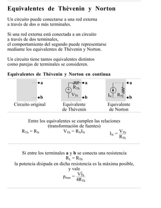 Equivalentes de Thèvenin y Norton
Un circuito puede conectarse a una red externa
a través de dos o más terminales.

Si una red externa está conectada a un circuito
a través de dos terminales,
el comportamiento del segundo puede representarse
mediante los equivalentes de Thèvenin y Norton.

Un circuito tiene tantos equivalentes distintos
como parejas de terminales se consideren.

Equivalentes de Thèvenin y Norton en continua
                 a                       a                      a
                                   RTh
                                  VTh               IN   RN
                 b                       b                      b
   Circuito original         Equivalente            Equivalente
                             de Thèvenin             de Norton

          Entre los equivalentes se cumplen las relaciones
                     (transformación de fuentes)
       RTh = RN              VTh = RNIN              IN = VTh
                                                          RTh


       Si entre los terminales a y b se conecta una resistencia
                               RL = RTh
   la potencia disipada en dicha resistencia es la máxima posible,
                                y vale
                                       2
                                     VTh
                             pmax =
                                    4RTh
 