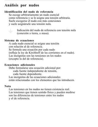 Análisis por nudos
Identificación del nudo de referencia
   Se escoge arbitrariamente un nudo esencial
   como referencia y se le asigna una tensión arbitraria.
   Suele escogerse el nudo con más conexiones
   y suele asignársele una tensión nula.

           Indicación del nudo de referencia con tensión nula
           (conexión a tierra, a masa).

Sistema de ecuaciones
    A cada nudo esencial se asigna una tensión
    con relación al de referencia.
    Se formula una ecuación por cada nudo
    (refleja la ley de Kirchhoff de las corrientes en el nudo).
    Las incógnitas son las tensiones en los nudos
    (excepto la del de referencia).

Ecuaciones adicionales
   Debe formularse una ecuación adicional por:
       cada fuente independiente de tensión,
       cada fuente dependiente.
   Las incógnitas de las ecuaciones adicionales
   están relacionadas con los elementos que las introducen.

Nota
   Las tensiones en los nudos no tienen existencia real.
   Las tensiones que tienen sentido físico y pueden medirse
   son las diferencias de tensiones entre los nudos
   y el de referencia.
 