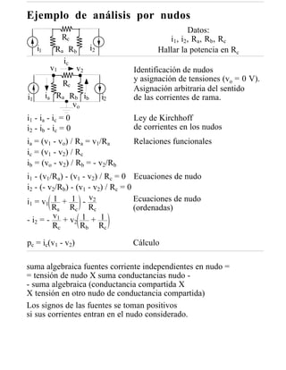 Ejemplo de análisis por nudos
                                                    Datos:
              Rc                           i 1 , i2 , R a , R b , R c
     i1     Ra Rb   i2                  Hallar la potencia en Rc
              ic
           v1    v2              Identificación de nudos
                                 y asignación de tensiones (vo = 0 V).
               Rc
                                 Asignación arbitraria del sentido
i1        ia R a R b ib   i2     de las corrientes de rama.
                  vo
i 1 - ia - ic = 0                Ley de Kirchhoff
i 2 - ib - ic = 0                de corrientes en los nudos
ia = (v1 - vo) / Ra = v1/Ra      Relaciones funcionales
ic = (v1 - v2) / Rc
ib = (vo - v2) / Rb = - v2/Rb
i1 - (v1/Ra) - (v1 - v2) / Rc = 0 Ecuaciones de nudo
i2 - (- v2/Rb) - (v1 - v2) / Rc = 0
i1 = v1 1 + 1 - v2                  Ecuaciones de nudo
          Ra Rc Rc                  (ordenadas)
- i 2 = - v1 + v 2 1 + 1
          Rc       Rb Rc

pc = ic(v1 - v2)                Cálculo

suma algebraica fuentes corriente independientes en nudo =
= tensión de nudo X suma conductancias nudo -
- suma algebraica (conductancia compartida X
X tensión en otro nudo de conductancia compartida)
Los signos de las fuentes se toman positivos
si sus corrientes entran en el nudo considerado.
 
