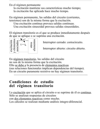 En el régimen permanente
   la excitación mantiene sus características mucho tiempo;
   la excitación fue aplicada hace mucho tiempo.

En régimen permanente, las salidas del circuito (corrientes,
tensiones) son de la misma forma que la excitación.
    Una excitación continua provoca salidas continuas.
    Una excitación sinusoidal provoca salidas sinusoidales.

El régimen transitorio es el que se produce inmediatamente después
de que se aplique o se suprima una excitación.
y elementos




                       elementos
 excitación

 asociados




                                   Interruptor cerrado: cortocircuito.
                          otros



              t = ta
                                   Interruptor abierto: circuito abierto.


En régimen transitorio, las salidas del circuito
no son de la misma forma que la excitación.
Ello se debe a la presencia de elementos reactivos
(sus relaciones funcionales implican dependencias del tiempo).
En un circuito puramente resistivo no hay régimen transitorio.


Condiciones de estudio
del régimen transitorio
La excitación que se aplica al circuito o se suprime de él es continua.
Sólo se analizan respuestas de circuitos
con dos elementos reactivos como mucho.
Los cálculos se realizan mediante análisis integro-diferencial.
 