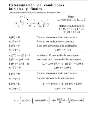 Determinación de condiciones
iniciales y finales
(aplicación de excitación, cálculo directo, diciembre 2002)
            t=0                                                                Datos:
                            +             iL  +                       IG (continua), a, R, L, C
            R
                       iC   vC                vL
         IG               C -           aiC L -                        Hallar: condiciones en
                                                                       t = 0-, t = 0+, y t = ∞;
                                                                           wL (0 ≤ t ≤ ∞)
iC(0-) = 0                           C es un circuito abierto en continua
vL(0-) = 0                           L es un cortocircuito en continua
iL(0-) = 0                           L no está conectada a la excitación
vC(0-) = 0                                           vC(0-) = vL(0-)
vC(0+) = vC(0-) = 0                  tensión en C no cambia bruscamente
iL(0+) = iL(0-) = 0                  corriente en L no cambia bruscamente
iC(0+) = IG/(1 - a)                       IG = vC(0+)/R + (1 -a)iC(0+) + iL(0+)
vL(0+) = 0                                          vL(0+) = vC(0+)

iC(∞) = 0                            C es un circuito abierto en continua
vL(∞) = 0                            L es un cortocircuito en continua

iL(∞) = IG                                     IG = vC(∞)/R + (1 -a)iC(∞) + iL(∞)
vC(∞) = 0                                                       vC(∞) = vL(∞)

               ∞                ∞                        ∞
                                                                      d iL(t)
     wL =          pL(t)dt =        vL(t)iL(t)dt =           iL(t)L           dt = L i2 (∞) - i2 (0)
                                                                        dt         2 L         L
              0                0                     0
 