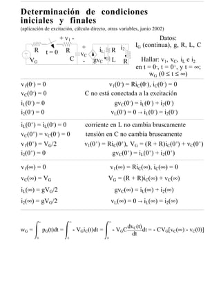 Determinación de condiciones
iniciales y finales
(aplicación de excitación, cálculo directo, otras variables, junio 2002)
                      + v1 -                                                   Datos:
                                      +                               IG (continua), g, R, L, C
       R        t=0        R                  iL           R i2
                                      vC
    VG                      C          -   gvC             L   R        Hallar: v1, vC, iL e i2
                                                                      en t = 0-, t = 0+, y t = ∞;
                                                                            wG (0 ≤ t ≤ ∞)
v1(0-) = 0                                       v1(0-) = RiC(0-), iC(0-) = 0
vC(0-) = 0                              C no está conectada a la excitación
iL(0-) = 0                                         gvC(0-) = iL(0-) + i2(0-)
i2(0-) = 0                                        vL(0-) = 0 → iL(0-) = i2(0-)
iL(0+) = iL(0-) = 0                     corriente en L no cambia bruscamente
vC(0+) = vC(0-) = 0                     tensión en C no cambia bruscamente
v1(0+) = VG/2                           v1(0+) = RiC(0+), VG = (R + R)iC(0+) + vC(0+)
i2(0+) = 0                                         gvC(0+) = iL(0+) + i2(0+)

v1(∞) = 0                                              v1(∞) = RiC(∞), iC(∞) = 0
vC(∞) = VG                                         VG = (R + R)iC(∞) + vC(∞)
iL(∞) = gVG/2                                              gvC(∞) = iL(∞) + i2(∞)
i2(∞) = gVG/2                                          vL(∞) = 0 → iL(∞) = i2(∞)


           ∞                   ∞                       ∞
                                                                   dv C(t)
wG =           pG(t)dt =           - VGiC(t)dt =           - VGC           dt = - CVG[vC(∞) - vC(0)]
                                                                     dt
        0                  0                       0
 