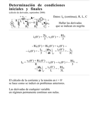 Determinación de condiciones
iniciales y finales
(cálculo de derivadas, septiembre 2000)
           + vL -                           Datos: IG (continua), R, L, C
         R L                  RiL       +
               iL     t=0           iC vC       Hallar las derivadas
    IG              R    R            C -     que se indican en negrita


                          iL(0+) = 2IG , vC(0+) = - RIG
                                    3                3

                         - RiC(0+) = RiL(0+) + vC(0+) →
                           +) = - IG → dv C      iC(0+)
                    → iC(0                     =        = - IG
                                  3     dt 0 +     C        3C

                  vL(0+) + RiL(0+)
             IG =                  + iL(0+) → vL(0+) = - RIG     →
                         R                                3
                                         +)
                         →
                            diL = vL(0 = - RIG
                            dt 0 +     L        3L


El cálculo de la corriente y la tensión en t = 0+
se hace como se indicó en problemas anteriores.

Las derivadas de cualquier variable
en régimen permanente continuo son nulas.
 