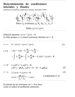 Determinación de condiciones
iniciales y finales
(influencia de distintas condiciones iniciales, diciembre 1994)
                                                      - vC +
                       Ra         +         +C          IG



                              t=0


                                          t=0
                              i1 v1 i2 v2         iC
                   gvC         L1 -     L2 -          Rb
                  Datos: IG (continua), g, Ra, Rb, L1, L2, C

                                 Hallar i1(∞) e i2(∞)

Solución aparente: i1(∞) = i2(∞) = 0.
Es falsa porque i1 e i2 tienen corrientes distintas en t = 0.


t=∞        0 = iC(∞) = i1(∞) + i2(∞)                                         (1)

t≥0        v1(t) = v2(t) → L1 di1 = L2 di2 →
                              dt       dt
           →     L1 di1 dt = L2 di1 dt → L1i1(t) = L2i2(t) + K
                    dt             dt


t = 0+     L1i1(0+) = L2i2(0+) + K
           i1(0+) = gRbIG, i2(0+) = 0 → K = L1gRbIG                           (2)

t=∞        L1i1(∞) = L2i2(∞) + K                                              (3)
                   gRbIGL2                                Combinando (1-3)
           i1(∞) =          = - i2(∞)
                   L 1 + L2

El cálculo de las corrientes en t = 0 se hace
como se indicó en problemas anteriores.
 