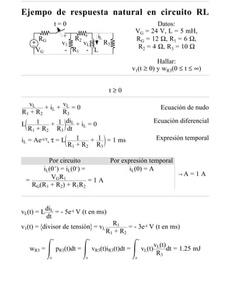 Ejempo de respuesta natural en circuito RL
               t=0                                            Datos:
                                                      VG = 24 V, L = 5 mH,
      RG          + R + iL                            RG = 12 Ω, R1 = 6 Ω,
                       2
                  v1     vL R3
                                                       R2 = 4 Ω, R3 = 10 Ω
     VG            - R1 - L
                                                               Hallar:
                                                     v1(t ≥ 0) y wR3(0 ≤ t ≤ ∞)


                                         t≥0

   vL + i + vL = 0                                                   Ecuación de nudo
R1 + R2 L R3
             + 1 diL + iL = 0
      1                                                            Ecuación diferencial
L
   R1 + R2 R3 dt
iL = Ae-t/τ, τ = L    1    + 1 = 1 ms                              Expresión temporal
                   R1 + R2 R3

        Por circuito        Por expresión temporal
      iL(0+) = iL(0-) =            iL(0) = A
                                                                            →A   =1A
         V GR 1
 =                      =1A
   RG(R1 + R2) + R1R2



vL(t) = L diL = - 5e-t V (t en ms)
          dt
                                          R1 = - 3e-t V (t en ms)
v1(t) = divisor de tensión = vL
                                       R 1 + R2
            ∞                 ∞                        ∞
                                                                   vL(t)
   wR3 =        pR3(t)dt =        vR3(t)iR3(t)dt =         vL(t)         dt = 1.25 mJ
                                                                    R3
           0                 0                        0
 