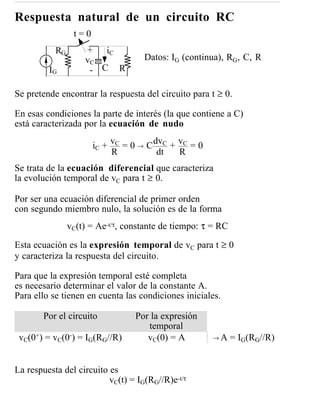 Respuesta natural de un circuito RC
                 t=0
           RG       + iC
                    vC              Datos: IG (continua), RG, C, R
         IG          - C R

Se pretende encontrar la respuesta del circuito para t ≥ 0.

En esas condiciones la parte de interés (la que contiene a C)
está caracterizada por la ecuación de nudo

                       iC + vC = 0 → C dvC + vC = 0
                            R           dt   R
Se trata de la ecuación diferencial que caracteriza
la evolución temporal de vC para t ≥ 0.

Por ser una ecuación diferencial de primer orden
con segundo miembro nulo, la solución es de la forma
                vC(t) = Ae-t/τ, constante de tiempo: τ = RC

Esta ecuación es la expresión temporal de vC para t ≥ 0
y caracteriza la respuesta del circuito.

Para que la expresión temporal esté completa
es necesario determinar el valor de la constante A.
Para ello se tienen en cuenta las condiciones iniciales.

        Por el circuito           Por la expresión
                                     temporal
 vC(0+) = vC(0-) = IG(RG//R)         vC(0) = A        →A      = IG(RG//R)


La respuesta del circuito es
                          vC(t) = IG(RG//R)e-t/τ
 