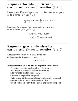 Respuesta forzada de circuitos
con un solo elemento reactivo (t ≥ 0)
La ecuación diferencial que caracteriza la evolución temporal
es de la forma (x = iL; x = vC)

                  dx + x = K ⇔ τ dx + x = Kτ = xf
                  dt τ           dt

La expresión temporal que representa la respuesta
es de la forma (x = iL; x = vC)
                        x(t) = xf + (xo - xf)e-t/τ
                     xo = x(t = 0), xf = x(t = ∞)



Respuesta general de circuitos
con un solo elemento reactivo (t ≥ 0)
La respuesta natural es un caso particular
de la respuesta forzada en el que
                               K = 0 = xf

Procedimiento de análisis en régimen transitorio
   Formular ecuaciones de mallas o de nudos.
   Establecer la ecuación diferencial relativa
   a la variable fundamental (iL, vC).
   Obtener la expresión temporal.
   Determinar la(s) constante(s) de la expresión temporal
   comparando lo que ocurre en el circuito
   (condiciones inicial y final) con la expresión temporal.
 