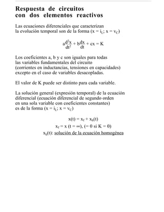 Respuesta de circuitos
con dos elementos reactivos
Las ecuaciones diferenciales que caracterizan
la evolución temporal son de la forma (x = iL; x = vC)
                           2
                        a d x + b dx + cx = K
                          dt2     dt

Los coeficientes a, b y c son iguales para todas
las variables fundamentales del circuito
(corrientes en inductancias, tensiones en capacidades)
excepto en el caso de variables desacopladas.

El valor de K puede ser distinto para cada variable.

La solución general (expresión temporal) de la ecuación
diferencial (ecuación diferencial de segundo orden
en una sola variable con coeficientes constantes)
es de la forma (x = iL; x = vC)

                             x(t) = xf + xh(t)
                      xf = x (t = ∞), (= 0 si K = 0)
              xh(t): solución de la ecuación homogénea
 