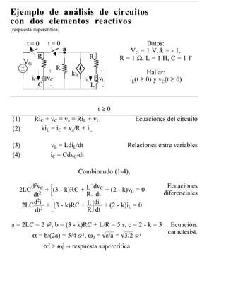 Ejemplo de análisis de circuitos
con dos elementos reactivos
(respuesta supercrítica)

        t=0       t=0                                    Datos:
                           a                       VG = 1 V, k = - 1,
             R                        R         R = 1 Ω, L = 1 H, C = 1 F
       VG
                      R
                 +             kiL        +               Hallar:
            iC   vC                  iL   vL       iL(t ≥ 0) y vC(t ≥ 0)
               C -                      L -


                                          t≥0
 (1)        RiC + vC = va = RiL + vL                 Ecuaciones del circuito
 (2)          kiL = iC + va/R + iL

 (3)               vL = LdiL/dt                   Relaciones entre variables
 (4)               iC = CdvC/dt

                                 Combinando (1-4),

       d2vC + (3 - k)RC + L dvC + (2 - k)v = 0                   Ecuaciones
    2LC 2                                   C
        dt                 R dt                                 diferenciales
        d2iL + (3 - k)RC + L diL + (2 - k)i = 0
     2LC 2                                 L
        dt                 R dt

a = 2LC = 2 s2, b = (3 - k)RC + L/R = 5 s, c = 2 - k = 3           Ecuación.
                                                                  característ.
            α = b/(2a) = 5/4 s-1, ω0 = c/a = 3/2 s-1
                 α2 > ω0 → respuesta supercrítica
                       2
 