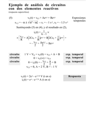 Ejemplo de análisis de circuitos
con dos elementos reactivos
(respuesta supercrítica)

(5)                   vC(t) = vCf + Aes1t + Bes2t                    Expresiones
                                                                      temporales
       s1,2 = - α ± α2 - ω0
                          2     →   s1 = - 1 s-1, s2 = - 1.5 s-1
         Sustituyendo (5) en (4), y el resultado en (2),
                        iL(t) = 1 ×
                               k-1
         × vCf + A 2Cs1 + 1 es1t + B 2Cs2 + 1 es2t =
            R               R                  R
                    = - vCf + Ae 1 + Bes2t
                                  st
                         2      2


 circuito         1 V = VG = vC(0) = vCf + A + B             exp. temporal
 circuito                 0 = vC(∞) = vCf                    exp. temporal
 circuito            0 = iL(0) = - vCf + A + B               exp. temporal
                                    2    2
                    vCf = 0, A = 2 V, B = - 1 V


              vC(t) = 2e-t - e-1.5t V (t en s)                     Respuesta
               iL(t) = e-t - e-1.5t A (t en s)
 