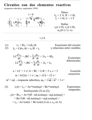 Circuitos con dos elementos reactivos
(respuesta subcrítica, septiembre 1999)
                                                         Datos:
                            t=0                    IG = 2 A, R = 1 Ω,
            +                             +         L = 1 H, C = 1 F
                                  R
         iC v C            R          iL vL
       IG C -                           L -               Hallar:
                                                   iL(t ≥ 0), vC(t ≥ 0);
                                                      wC(0 ≤ t ≤ ∞)

                                          t≥0

 (1)         vC = RiL + LdiL/dt                     Ecuaciones del circuito
 (2)      IG = CdvC/dt + vC/R + iL              y relaciones entre variables

            d2vC + (RC + L ) dvC + 2v = RI
          LC 2                         C      G
             dt           R dt                                  Ecuaciones
              d2iL + (RC + L ) diL + 2i = I                    diferenciales
           LC 2                        L    G
              dt           R dt

          a = LC = 1 s2, b = RC + L/R = 2 s, c = 2                 Ecuación
                                                                 característ.
            α = b/(2a) = 1 s-1, ω0 = c/a = 2 s-1
  α2 < ω0 → respuesta subcrítica, ωd = ω2 - α2 = 1 s-1
        2
                                        0


(3)         iL(t) = iLf + Ae-αtcos(ωdt) + Be-αtsen(ωdt)       Expresiones
                      Sustituyendo (3) en (2),                 temporales
                         -αt (R - αL)cos(ω t) - ω Lsen(ω t) +
       C(t) = RiLf + Ae                   d      d        d
            + Be-αt (R - αL)sen(ωdt) + ωdLcos(ωdt) =
         = iLf - Ae-tsen(t) + Be-tcos(t) (t en s, iLf en A)
 