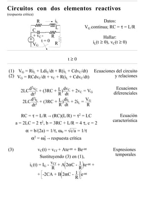 Circuitos con dos elementos reactivos
(respuesta crítica)
                      R       iL                         Datos:
                              L                VG continua; RC = τ = L/R
                  C
                  + vC -  R                              Hallar:
                  VG
                      t=0
                            R                      iL(t ≥ 0), vC(t ≥ 0)


                                     t≥0

 (1) VG = RiL + LdiL/dt + R(iL + CdvC/dt) Ecuaciones del circuito
 (2) VG = RCdvC/dt + vC + R(iL + CdvC/dt)           y relaciones

            d2vC + (3RC + L ) dvC + 2v = V                      Ecuaciones
         2LC 2                           C   G
             dt            R dt                                diferenciales
             d2iL + (3RC + L ) diL + 2i = VG
          2LC 2                        L
             dt            R dt            R

          RC = τ = L/R → (RC)(L/R) = τ2 = LC                      Ecuación
                                                              característica
      a = 2LC = 2 τ2, b = 3RC + L/R = 4 τ, c = 2
             α = b/(2a) = 1/τ, ω0 = c/a = 1/τ
                 α2 = ω0 → respuesta crítica
                       2



(3)                  vC(t) = vCf + Ate-αt + Be-αt             Expresiones
                      Sustituyendo (3) en (1),                 temporales

                iL(t) = IG - vCf + A 2αC - 1 te-αt +
                             R               R
                     + -2CA + B 2αC - 1 e-αt
                                           R
 