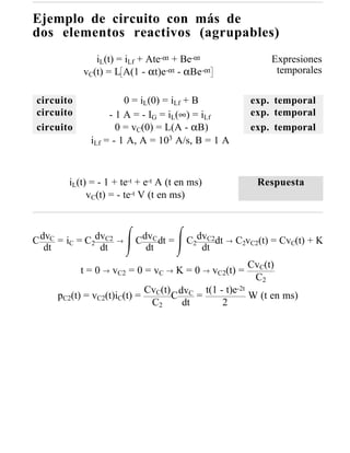 Ejemplo de circuito con más de
dos elementos reactivos (agrupables)
               iL(t) = iLf + Ate-αt + Be-αt                   Expresiones
            vC(t) = L A(1 - αt)e-αt - αBe-αt                   temporales

circuito              0 = iL(0) = iLf + B                exp. temporal
circuito          - 1 A = - IG = iL(∞) = iLf             exp. temporal
circuito            0 = vC(0) = L(A - αB)                exp. temporal
             iLf = - 1 A, A = 103 A/s, B = 1 A



        iL(t) = - 1 + te-t + e-t A (t en ms)               Respuesta
             vC(t) = - te-t V (t en ms)



C dvC = iC = C2dvC2   →   CdvC dt =    C2dvC2dt   →   C2vC2(t) = CvC(t) + K
   dt           dt          dt            dt
                                                        CvC(t)
           t = 0 → vC2 = 0 = vC → K = 0 → vC2(t) =
                                                         C2
                              CvC(t) dvC t(1 - t)e-2t
     pC2(t) = vC2(t)iC(t) =         C    =            W (t en ms)
                               C2     dt      2
 