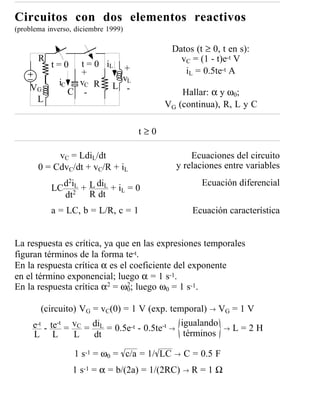 Circuitos con dos elementos reactivos
(problema inverso, diciembre 1999)

                                             Datos (t ≥ 0, t en s):
       R                                       vC = (1 - t)e-t V
           t=0    t = 0 iL +
                  +                             iL = 0.5te-t A
             iC   vC R L vL
    VG          C -        -                   Hallar: α y ω0;
     L
                                           VG (continua), R, L y C

                                     t≥0

            vC = LdiL/dt                          Ecuaciones del circuito
       0 = CdvC/dt + vC/R + iL                y relaciones entre variables
             d2iL + L diL + i = 0                    Ecuación diferencial
           LC 2              L
             dt     R dt
           a = LC, b = L/R, c = 1                  Ecuación característica


La respuesta es crítica, ya que en las expresiones temporales
figuran términos de la forma te-t.
En la respuesta crítica α es el coeficiente del exponente
en el término exponencial; luego α = 1 s-1.
En la respuesta crítica α2 = ω0; luego ω0 = 1 s-1.
                               2



        (circuito) VG = vC(0) = 1 V (exp. temporal) → VG = 1 V
     e-t - te-t = vC = diL = 0.5e-t - 0.5te-t → igualando → L = 2 H
     L L          L    dt                        términos

                  1 s-1 = ω0 = c/a = 1/ LC   →   C = 0.5 F
                  1 s-1 = α = b/(2a) = 1/(2RC) → R = 1 Ω
 