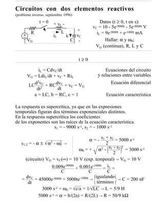 Circuitos con dos elementos reactivos
(problema inverso, septiembre 1996)
              t=0      + vL -                   Datos (t ≥ 0, t en s):
                                            vC = 10 - 5e-9000t - 5e-9000t V
                            L        +
         R                                    iL = 9e-9000t + e-1000t mA
                       iL       iC   vC
       VG                          C -             Hallar: α y ω0;
                                             VG (continua), R, L y C

                                      t≥0

            iL = CdvC/dt                          Ecuaciones del circuito
       VG = LdiL/dt + vC + RiL                y relaciones entre variables
          d2vC + RC dvC + v = V                       Ecuación diferencial
       LC 2                 C   G
           dt         dt
          a = LC, b = RC, c = 1                    Ecuación característica

La respuesta es supercrítica, ya que en las expresiones
temporales figuran dos términos exponenciales distintos.
En la respuesta supercrítica los coeficientes
de los exponentes son las raíces de la ecuación característica.
                    s1 = - 9000 s-1, s2 = - 1000 s-1

                                        α = - s1 + s2 = 5000 s-1
   s1,2 = - α ± α2 - ω0 →
                        2                        2
                                   ω0 = + α 2 - s1 - s2 = 3000 s-1
                                                         2
                                                     2
      (circuito) VG = vC(∞) = 10 V (exp. temporal) → VG = 10 V
                    0.009e-9000t + 0.001e-1000t = iL =
                         C              C         C
                                           igualando
   = dvC = 45000e-9000t + 5000te-1000t →               → C = 200 nF
       dt                                   términos
               3000 s-1 = ω0 = c/a = 1/ LC → L = 5/9 H
             5000 s-1 = α = b/(2a) = R/(2L) → R = 50/9 kΩ
 