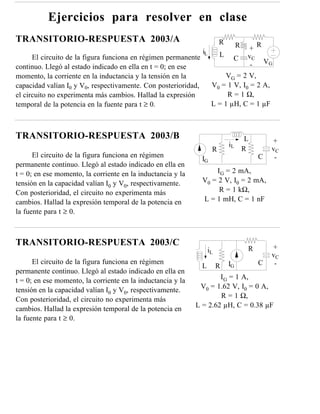 Ejercicios para resolver en clase
TRANSITORIO-RESPUESTA 2003/A                                             R        R         R
                                                                iL                     +
      El circuito de la figura funciona en régimen permanente            L             vC
                                                                              C                 VG
continuo. Llegó al estado indicado en ella en t = 0; en ese                             -
momento, la corriente en la inductancia y la tensión en la                VG = 2 V,
capacidad valían I0 y V0, respectivamente. Con posterioridad,        V0 = 1 V, I0 = 2 A,
el circuito no experimenta más cambios. Hallad la expresión               R = 1 Ω,
temporal de la potencia en la fuente para t ≥ 0.                     L = 1 µH, C = 1 µF



TRANSITORIO-RESPUESTA 2003/B                                                           L         +
                                                                             iL
                                                                     R                R          vC
      El circuito de la figura funciona en régimen              IG                          C     -
permanente continuo. Llegó al estado indicado en ella en
t = 0; en ese momento, la corriente en la inductancia y la          IG = 2 mA,
tensión en la capacidad valían I0 y V0, respectivamente.        V0 = 2 V, I0 = 2 mA,
Con posterioridad, el circuito no experimenta más                    R = 1 kΩ,
cambios. Hallad la expresión temporal de la potencia en         L = 1 mH, C = 1 nF
la fuente para t ≥ 0.



TRANSITORIO-RESPUESTA 2003/C                                                                     +
                                                                    iL                 R
                                                                                                 vC
      El circuito de la figura funciona en régimen                           IG             C     -
                                                                L        R
permanente continuo. Llegó al estado indicado en ella en
t = 0; en ese momento, la corriente en la inductancia y la           IG = 1 A,
tensión en la capacidad valían I0 y V0, respectivamente.      V0 = 1.62 V, I0 = 0 A,
                                                                     R = 1 Ω,
Con posterioridad, el circuito no experimenta más
                                                             L = 2.62 µH, C = 0.38 µF
cambios. Hallad la expresión temporal de la potencia en
la fuente para t ≥ 0.
 