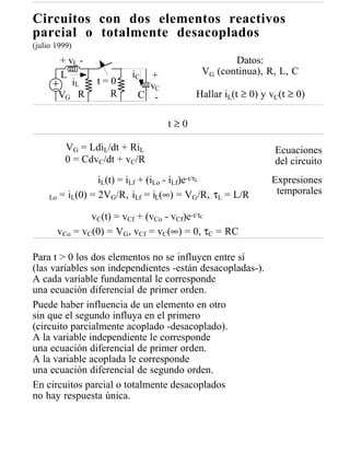 Circuitos con dos elementos reactivos
parcial o totalmente desacoplados
(julio 1999)
       + vL -                                    Datos:
       L                 iC +             VG (continua), R, L, C
          iL     t=0        vC
       VG R        R      C -            Hallar iL(t ≥ 0) y vC(t ≥ 0)

                                  t≥0

          VG = LdiL/dt + RiL                                 Ecuaciones
          0 = CdvC/dt + vC/R                                 del circuito
                  iL(t) = iLf + (iLo - iLf)e-t/τL           Expresiones
                                                             temporales
     Lo = iL(0) = 2VG /R, iLf = iL(∞) = VG/R, τL = L/R

               vC(t) = vCf + (vCo - vCf)e-t/τC
       vCo = vC(0) = VG, vCf = vC(∞) = 0, τC = RC

Para t > 0 los dos elementos no se influyen entre sí
(las variables son independientes -están desacopladas-).
A cada variable fundamental le corresponde
una ecuación diferencial de primer orden.
Puede haber influencia de un elemento en otro
sin que el segundo influya en el primero
(circuito parcialmente acoplado -desacoplado).
A la variable independiente le corresponde
una ecuación diferencial de primer orden.
A la variable acoplada le corresponde
una ecuación diferencial de segundo orden.
En circuitos parcial o totalmente desacoplados
no hay respuesta única.
 