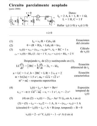 Circuito parcialmente acoplado
(junio 2000)
                     t=0                                Datos:
                                              I = 2 A, k = 1, R = 1 Ω,
               iC  +                  R     + G
                              kvC       iL vL     L = 1 H, C = 1 F
        R          vC R
   IG            C -                      L -
                                              Hallar i (t ≥ 0) y v (t ≥ 0)
                                                            L             C


                                        t≥0

(1)                        IG = vC/R + CdvC/dt                         Ecuaciones
                                                                       del circuito
(2)                   0 = (R + R)iL + LdiL/dt + kvC
(3)            vC(t) = vCf + (vCo - vCf)e-t/τC, τC = RC = 1 s              Cálculo
                                                                           de vC(t)
        Co   = vC(0) = RIG/(3 - k) = 1 V, vCf = vC(∞) = RIG = 2 V

               Despejando vC de (2) y sustituyendo en (1),
           d2iL + 2RC + L diL + 2i = - kI                    Ecuación
         LC 2                      L       G
           dt            R dt                         diferencial de iL
      a = LC = 1 s2, b = 2RC + L/R = 3 s, c = 2                           Ecuación
        α = b/(2a) = 1.5 s-1, ω0 = c/a = 2 s-1                        característica
           α2 > ω0 → respuesta supercrítica
                  2



(4)                      iL(t) = iLf + Aes1t + Bes2t                     Expresión
             s1,2 = - α ± α2 - ω0 → s1 = - 1 s-1, s2 = - 2 s-1
                                   2                                   temporal de
                                                                              iL(t)
(5)              (4) en (2) → vC(t) = - 2iLf - Ae-t V (iLf en A, t en s)
          (3) = (5) → iLf = - vCf/2 = - 1 A, A = - (vCo - vCf) = 1 A
         (circuito) 0 = iL(0) = iLf + A + B (exp. temporal) → B = 0

                    vC(t) = 2 - e-t V, iL(t) = - 1 - e-t A (t en s)
 