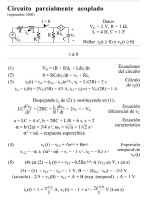 Circuito parcialmente acoplado
(septiembre 2000)
                     t=0                                 Datos:
                                                   VG = 2 V, R = 1 Ω,
       R i L                           +            L = 4 H, C = 1 F
          L
                         R     RiL     vC
      VG    R                        C -
                                               Hallar iL(t ≥ 0) y vC(t ≥ 0)

                                       t≥0

(1)                    VG = (R + R)iL + LdiL/dt                      Ecuaciones
                                                                     del circuito
(2)                    0 = RCdvC/dt + vC + RiL
(3)         iL(t) = iLf + (iLo - iLf)e-t/τL, τL = L/(2R) = 2 s              Cálculo
                                                                            de iL(t)
      iLo = iL(0) = 2VG/(3R) = 4/3 A, iLf = iL(∞) = VG/(2R) = 1 A

             Despejando iL de (2) y sustituyendo en (1),
         d2vC + 2RC + L dvC + 2v = - V                     Ecuación
       LC 2                        C       G
          dt          R dt                          diferencial de vC
      a = LC = 4 s2, b = 2RC + L/R = 6 s, c = 2                        Ecuación
       α = b/(2a) = 3/4 s-1, ω0 = c/a = 1/ 2 s-1                   característica
           α2 > ω0 → respuesta supercrítica
                  2



(4)                  vC(t) = vCf + Aes1t + Bes2t                       Expresión
         s1,2 = - α ± α2 - ω2 → s1 = - 1 s-1, s2 = - 0.5 s-1         temporal de
                              0
                                                                            vC(t)
(5)        (4) en (2) → iL(t) = - vCf - 0.5Be-0.5t A (vCf en V, t en s)
        (3) = (5) → vCf = - iLf = - 1 V, B = - 2(iLo - iLf) = - 2/3 V
   (circuito) - 2/3 = vC(0) = vCf + A + B (exp. temporal) → A = 1 V

                                                         -0.5t
           iL(t) = 1 + e       A, vC(t) = - 1 + e-t - 2e
                         -0.5t
                                                               V (t en s)
                          3                             3
 