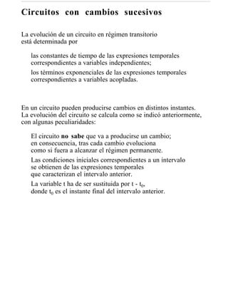 Circuitos con cambios sucesivos

La evolución de un circuito en régimen transitorio
está determinada por

   las constantes de tiempo de las expresiones temporales
   correspondientes a variables independientes;
   los términos exponenciales de las expresiones temporales
   correspondientes a variables acopladas.



En un circuito pueden producirse cambios en distintos instantes.
La evolución del circuito se calcula como se indicó anteriormente,
con algunas peculiaridades:

   El circuito no sabe que va a producirse un cambio;
   en consecuencia, tras cada cambio evoluciona
   como si fuera a alcanzar el régimen permanente.
   Las condiciones iniciales correspondientes a un intervalo
   se obtienen de las expresiones temporales
   que caracterizan el intervalo anterior.
   La variable t ha de ser sustituida por t - t0,
   donde t0 es el instante final del intervalo anterior.
 