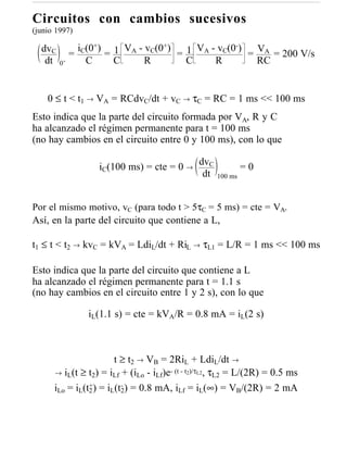 Circuitos con cambios sucesivos
(junio 1997)

  dvC        iC(0+) 1 VA - vC(0+)              -
                                    1 VA - vC(0 ) = VA = 200 V/s
           =       =              =
   dt   0+     C     C     R        C     R         RC


    0 ≤ t < t1 → VA = RCdvC/dt + vC → τC = RC = 1 ms << 100 ms
Esto indica que la parte del circuito formada por VA, R y C
ha alcanzado el régimen permanente para t = 100 ms
(no hay cambios en el circuito entre 0 y 100 ms), con lo que

                  iC(100 ms) = cte = 0 → dvC                 =0
                                          dt        100 ms



Por el mismo motivo, vC (para todo t > 5τC = 5 ms) = cte = VA.
Así, en la parte del circuito que contiene a L,

t1 ≤ t < t2 → kvC = kVA = LdiL/dt + RiL → τL1 = L/R = 1 ms << 100 ms

Esto indica que la parte del circuito que contiene a L
ha alcanzado el régimen permanente para t = 1.1 s
(no hay cambios en el circuito entre 1 y 2 s), con lo que

               iL(1.1 s) = cte = kVA/R = 0.8 mA = iL(2 s)



                        t ≥ t2 → VB = 2RiL + LdiL/dt →
      → iL(t ≥ t2) = iLf + (iLo - iLf)e- (t - t2)/τL2, τL2 = L/(2R) = 0.5 ms
                +         -
      iLo = iL(t2 ) = iL(t2) = 0.8 mA, iLf = iL(∞) = VB/(2R) = 2 mA
 