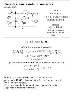 Circuitos con cambios sucesivos
(diciembre 1998)
       t=0                   t = t1                     Datos:
                1        2                           0 ≤ t ≤ t1 →
                                          6
                     L                R        → α = 10 s-1, ω 0 = 8 rad/s
       R                  t = t1
                    +
                    vC 3         VB               en malla 123451
            C
       VA            -   R
                                                         Hallar:
                5        4                           vC(t1 = 100 s),
                                                   tipo de respuesta
                                                   en malla 126451
                                                       para t > t1

                             0 ≤ t ≤ t1, malla 123451

                    α2 > ω0 → respuesta supercrítica
                                2

          α = 10 s-1 → s = - α ± α2 - ω2 → s1 = - 16 s-1
          ω0 = 8 s-1         1,2                     0
                                                           s2 = - 4 s-1
                        vC(t) = vCf + Aes1t + Bes2t
                                  vCf = vC(∞) = 0
      ya que el circuito no sabe que va a haber cambio en t = t1
                       e s 1 t 1 ≈ 0 ≈ es 2 t 1
                                                → vC(t1) ≈ 0
                      vCf = vC(∞) = 0


Para t ≥ t1, la malla 126451 es de la misma forma
que la malla 123451; los elementos R, L y C siguen en serie,
con los mismos valores,
y la presencia de la fuente no afecta al tipo de respuesta.
Luego ésta es también supercrítica.
 