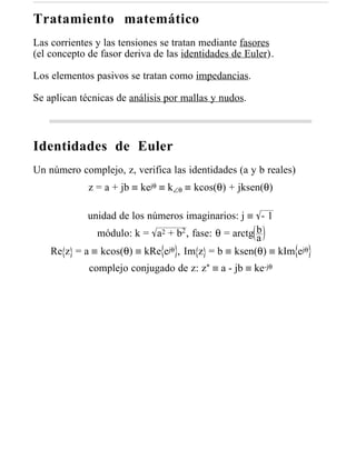 Tratamiento matemático
Las corrientes y las tensiones se tratan mediante fasores
(el concepto de fasor deriva de las identidades de Euler).

Los elementos pasivos se tratan como impedancias.

Se aplican técnicas de análisis por mallas y nudos.



Identidades de Euler
Un número complejo, z, verifica las identidades (a y b reales)
             z = a + jb ≡ kejθ ≡ k∠θ ≡ kcos(θ) + jksen(θ)

            unidad de los números imaginarios: j ≡ - 1
              módulo: k = a2 + b2 , fase: θ = arctg b
                                                    a
    Re z = a ≡ kcos(θ) ≡ kRe ejθ , Im z = b ≡ ksen(θ) ≡ kIm ejθ
             complejo conjugado de z: z* ≡ a - jb ≡ ke-jθ
 