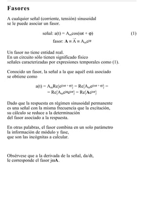 Fasores
A cualquier señal (corriente, tensión) sinusoidal
se le puede asociar un fasor.

                   señal: a(t) = Amcos(ωt + ϕ)                (1)
                         fasor: A ≡ A ≡ Amejϕ

Un fasor no tiene entidad real.
En un circuito sólo tienen significado físico
señales caracterizadas por expresiones temporales como (1).

Conocido un fasor, la señal a la que aquél está asociado
se obtiene como

               a(t) = AmRe ej(ωt + ϕ) = Re Amej(ωt + ϕ) =
                      = Re Amejϕejωt = Re Aejωt

Dado que la respuesta en régimen sinusoidal permanente
es una señal con la misma frecuencia que la excitación,
su cálculo se reduce a la determinación
del fasor asociado a la respuesta.

En otras palabras, el fasor combina en un solo parámetro
la información de módulo y fase,
que son las incógnitas a calcular.



Obsérvese que a la derivada de la señal, da/dt,
le corresponde el fasor jωA.
 